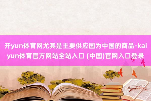 开yun体育网尤其是主要供应国为中国的商品-kaiyun体育官方网站全站入口 (中国)官网入口登录