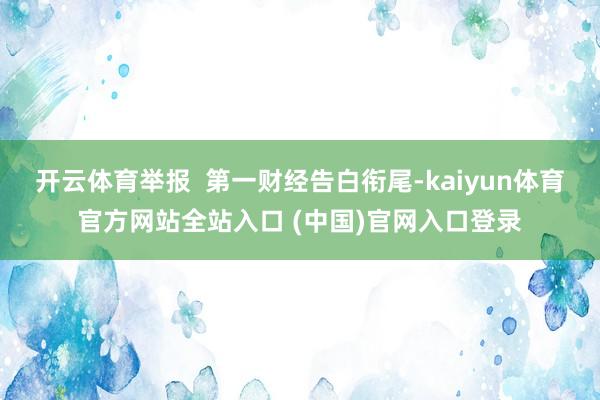 开云体育举报  第一财经告白衔尾-kaiyun体育官方网站全站入口 (中国)官网入口登录
