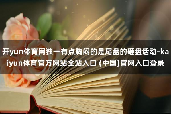 开yun体育网独一有点胸闷的是尾盘的砸盘活动-kaiyun体育官方网站全站入口 (中国)官网入口登录