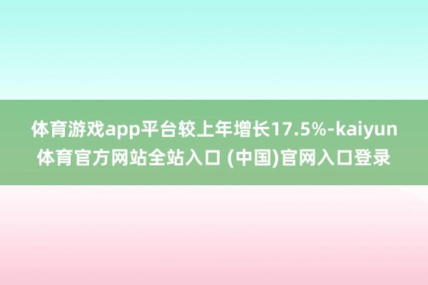 体育游戏app平台较上年增长17.5%-kaiyun体育官方网站全站入口 (中国)官网入口登录