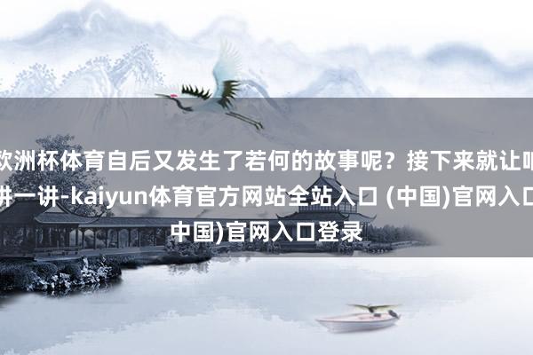 欧洲杯体育自后又发生了若何的故事呢？接下来就让咱们来讲一讲-kaiyun体育官方网站全站入口 (中国)官网入口登录