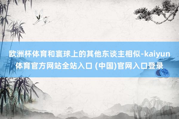 欧洲杯体育和寰球上的其他东谈主相似-kaiyun体育官方网站全站入口 (中国)官网入口登录