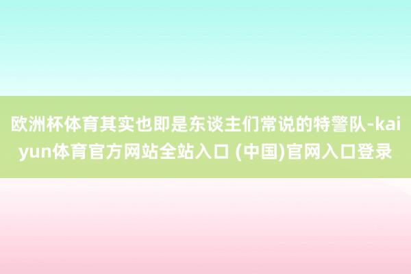 欧洲杯体育其实也即是东谈主们常说的特警队-kaiyun体育官方网站全站入口 (中国)官网入口登录