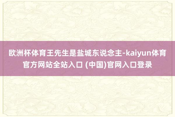 欧洲杯体育王先生是盐城东说念主-kaiyun体育官方网站全站入口 (中国)官网入口登录