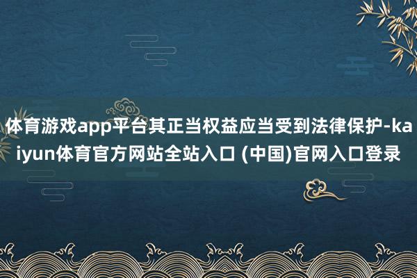体育游戏app平台其正当权益应当受到法律保护-kaiyun体育官方网站全站入口 (中国)官网入口登录