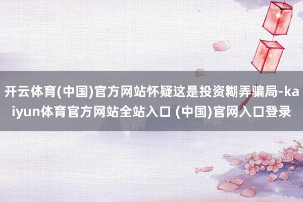 开云体育(中国)官方网站怀疑这是投资糊弄骗局-kaiyun体育官方网站全站入口 (中国)官网入口登录