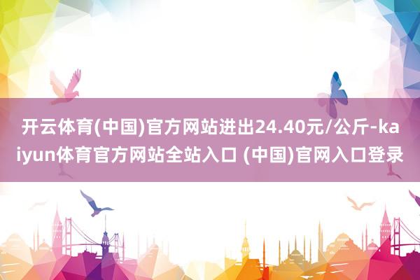 开云体育(中国)官方网站进出24.40元/公斤-kaiyun体育官方网站全站入口 (中国)官网入口登录