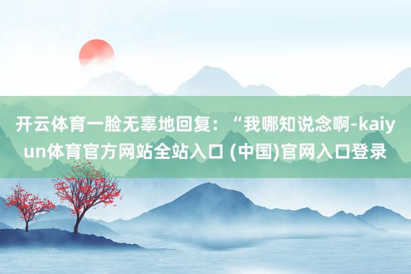 开云体育一脸无辜地回复：“我哪知说念啊-kaiyun体育官方网站全站入口 (中国)官网入口登录