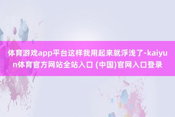 体育游戏app平台这样我用起来就浮浅了-kaiyun体育官方网站全站入口 (中国)官网入口登录