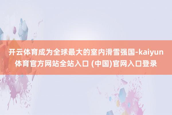 开云体育成为全球最大的室内滑雪强国-kaiyun体育官方网站全站入口 (中国)官网入口登录