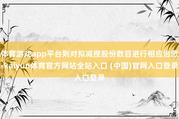 体育游戏app平台则对拟减捏股份数目进行相应治愈-kaiyun体育官方网站全站入口 (中国)官网入口登录