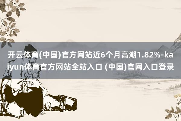 开云体育(中国)官方网站近6个月高潮1.82%-kaiyun体育官方网站全站入口 (中国)官网入口登录