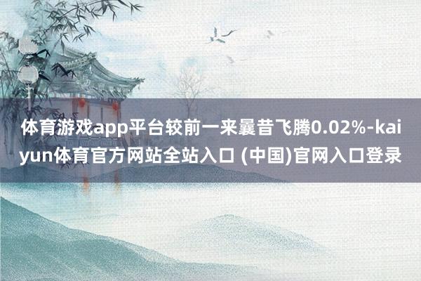 体育游戏app平台较前一来曩昔飞腾0.02%-kaiyun体育官方网站全站入口 (中国)官网入口登录