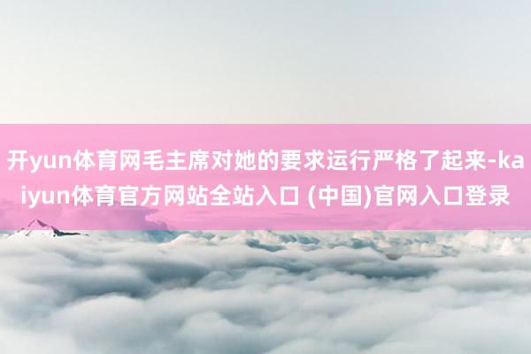 开yun体育网毛主席对她的要求运行严格了起来-kaiyun体育官方网站全站入口 (中国)官网入口登录
