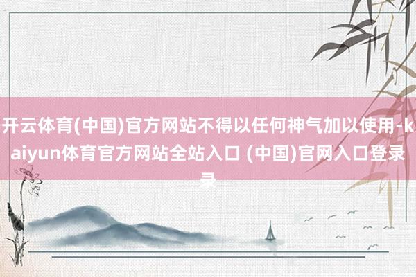 开云体育(中国)官方网站不得以任何神气加以使用-kaiyun体育官方网站全站入口 (中国)官网入口登录
