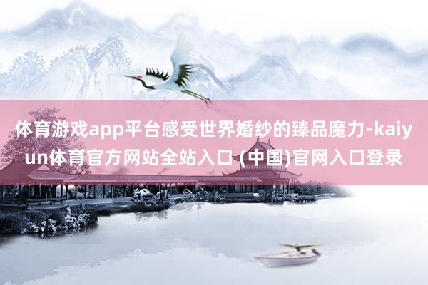 体育游戏app平台感受世界婚纱的臻品魔力-kaiyun体育官方网站全站入口 (中国)官网入口登录