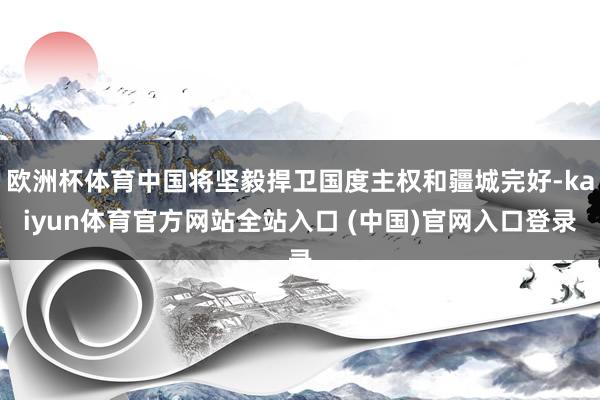 欧洲杯体育中国将坚毅捍卫国度主权和疆城完好-kaiyun体育官方网站全站入口 (中国)官网入口登录