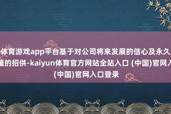 体育游戏app平台基于对公司将来发展的信心及永久投资价值的招供-kaiyun体育官方网站全站入口 (中国)官网入口登录