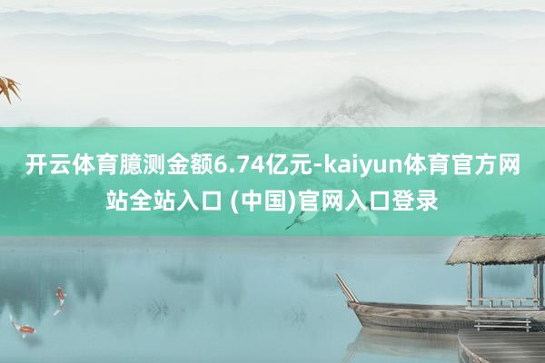 开云体育臆测金额6.74亿元-kaiyun体育官方网站全站入口 (中国)官网入口登录