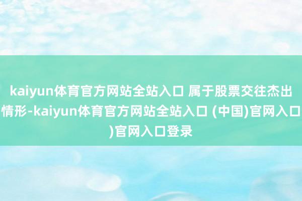 kaiyun体育官方网站全站入口 属于股票交往杰出波动情形-kaiyun体育官方网站全站入口 (中国)官网入口登录