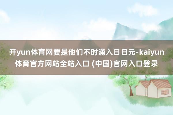开yun体育网要是他们不时涌入日日元-kaiyun体育官方网站全站入口 (中国)官网入口登录