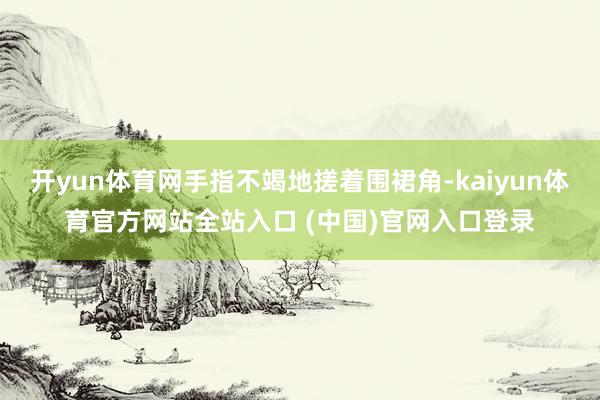 开yun体育网手指不竭地搓着围裙角-kaiyun体育官方网站全站入口 (中国)官网入口登录