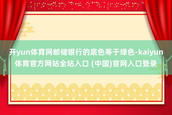 开yun体育网邮储银行的底色等于绿色-kaiyun体育官方网站全站入口 (中国)官网入口登录