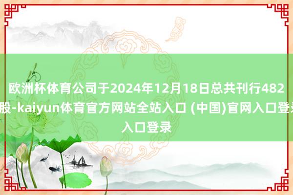 欧洲杯体育公司于2024年12月18日总共刊行4820股-kaiyun体育官方网站全站入口 (中国)官网入口登录