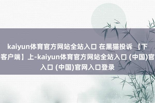 kaiyun体育官方网站全站入口 在黑猫投诉 【下载黑猫投诉客户端】上-kaiyun体育官方网站全站入口 (中国)官网入口登录