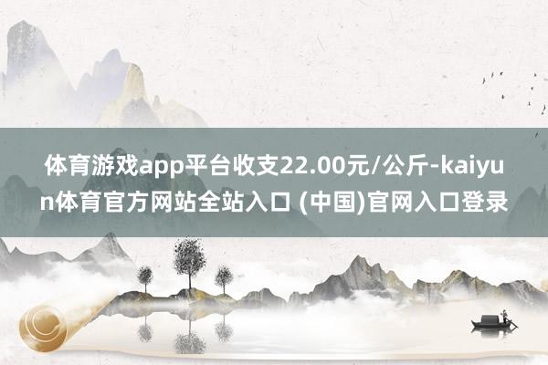体育游戏app平台收支22.00元/公斤-kaiyun体育官方网站全站入口 (中国)官网入口登录