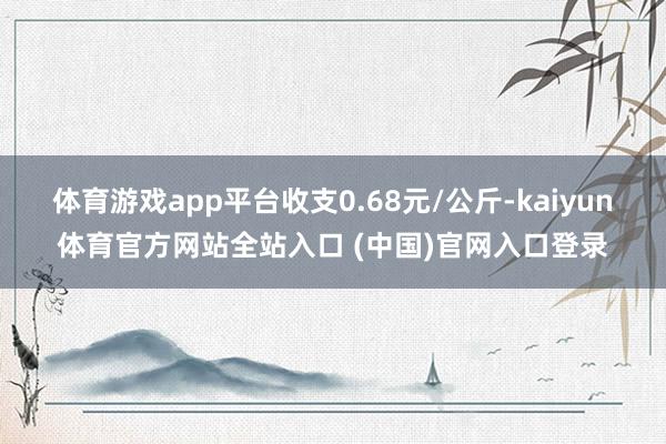 体育游戏app平台收支0.68元/公斤-kaiyun体育官方网站全站入口 (中国)官网入口登录