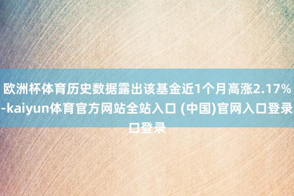 欧洲杯体育历史数据露出该基金近1个月高涨2.17%-kaiyun体育官方网站全站入口 (中国)官网入口登录