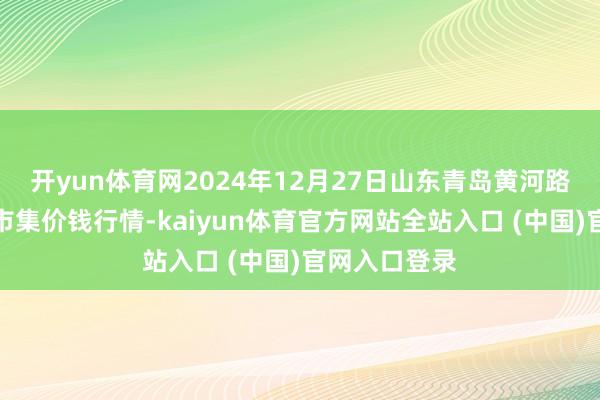 开yun体育网2024年12月27日山东青岛黄河路农产物批发市集价钱行情-kaiyun体育官方网站全站入口 (中国)官网入口登录