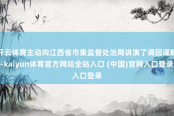 开云体育主动向江西省市集监督处治局讲演了调回谋略-kaiyun体育官方网站全站入口 (中国)官网入口登录