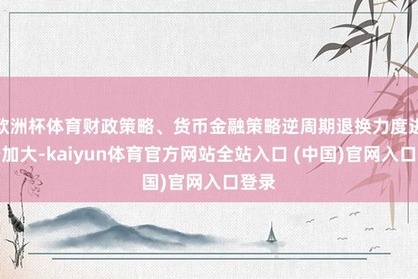 欧洲杯体育财政策略、货币金融策略逆周期退换力度进一步加大-kaiyun体育官方网站全站入口 (中国)官网入口登录