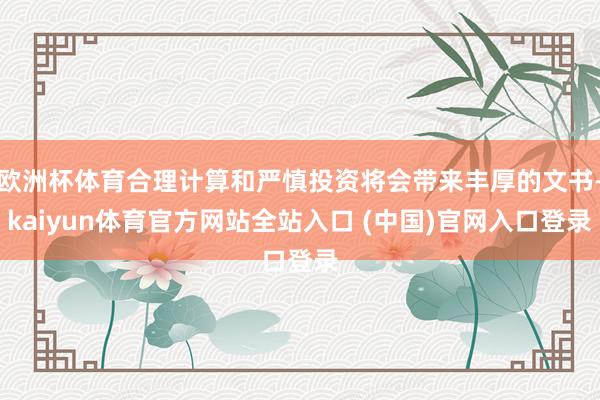 欧洲杯体育合理计算和严慎投资将会带来丰厚的文书-kaiyun体育官方网站全站入口 (中国)官网入口登录