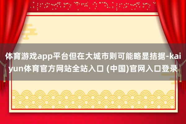 体育游戏app平台但在大城市则可能略显拮据-kaiyun体育官方网站全站入口 (中国)官网入口登录