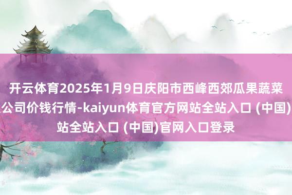 开云体育2025年1月9日庆阳市西峰西郊瓜果蔬菜批发有限包袱公司价钱行情-kaiyun体育官方网站全站入口 (中国)官网入口登录