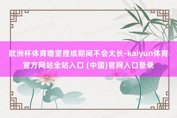 欧洲杯体育瞻望捏续期间不会太长-kaiyun体育官方网站全站入口 (中国)官网入口登录