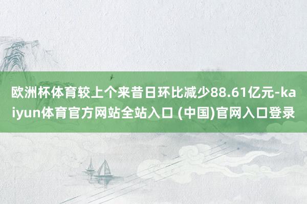 欧洲杯体育较上个来昔日环比减少88.61亿元-kaiyun体育官方网站全站入口 (中国)官网入口登录