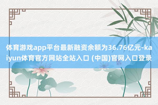 体育游戏app平台最新融资余额为36.76亿元-kaiyun体育官方网站全站入口 (中国)官网入口登录