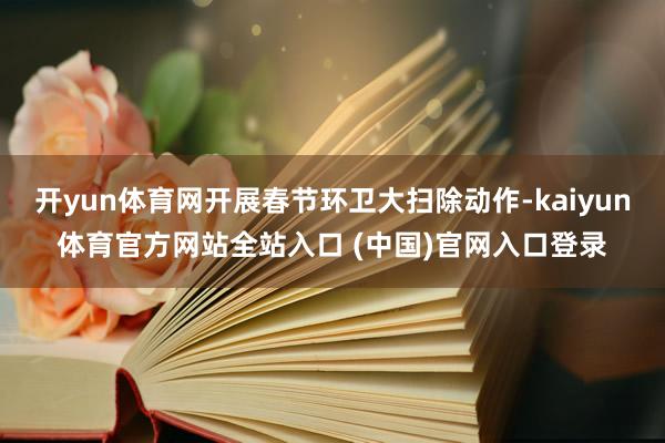开yun体育网开展春节环卫大扫除动作-kaiyun体育官方网站全站入口 (中国)官网入口登录