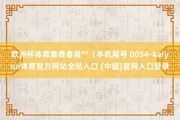 欧洲杯体育糜费者聂**（手机尾号 0054-kaiyun体育官方网站全站入口 (中国)官网入口登录